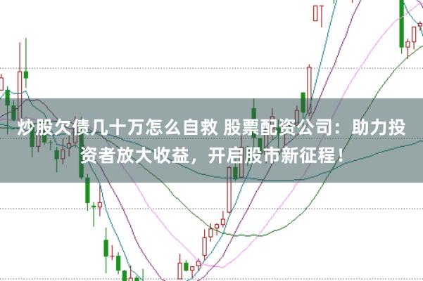 炒股欠债几十万怎么自救 股票配资公司：助力投资者放大收益，开启股市新征程！