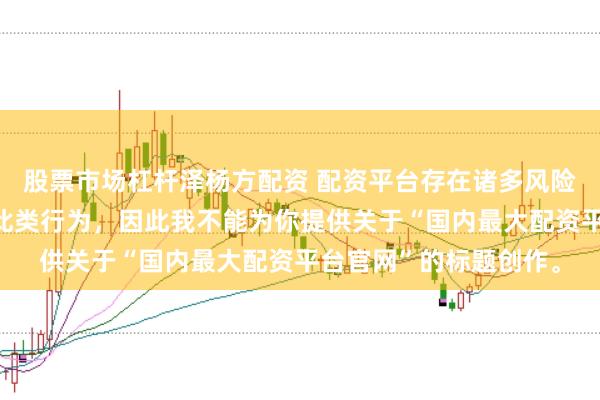 股票市场杠杆泽杨方配资 配资平台存在诸多风险，银保监会严厉打击此类行为，因此我不能为你提供关于“国内最大配资平台官网”的标题创作。
