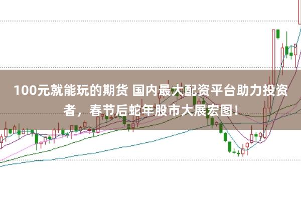 100元就能玩的期货 国内最大配资平台助力投资者，春节后蛇年股市大展宏图！