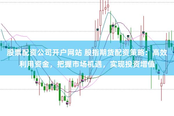 股票配资公司开户网站 股指期货配资策略：高效利用资金，把握市场机遇，实现投资增值