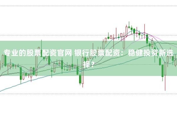 专业的股票配资官网 银行股票配资：稳健投资新选择？