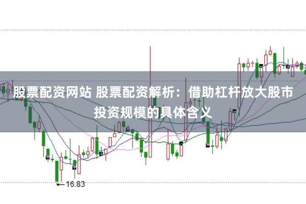 股票配资网站 股票配资解析：借助杠杆放大股市投资规模的具体含义