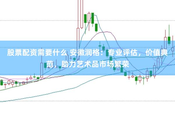 股票配资需要什么 安徽润格：专业评估，价值典范，助力艺术品市场繁荣