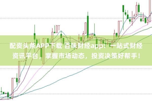 配资头条APP下载 百味财经app:一站式财经资讯平台,掌握市场动态,投资决策好帮手!