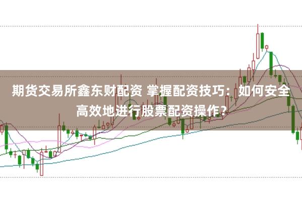 期货交易所鑫东财配资 掌握配资技巧：如何安全高效地进行股票配资操作？