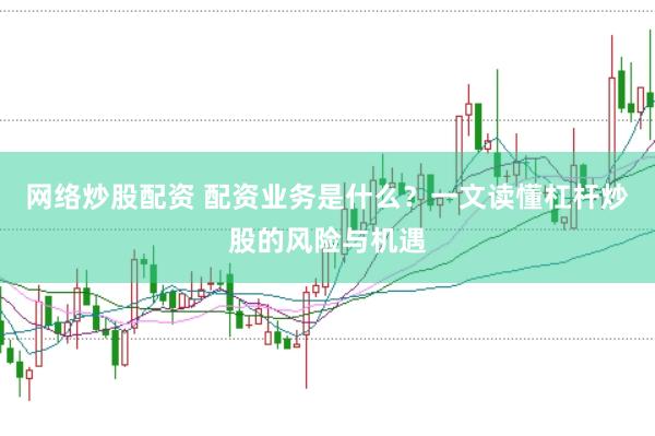 网络炒股配资 配资业务是什么？一文读懂杠杆炒股的风险与机遇