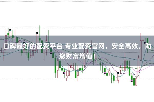 口碑最好的配资平台 专业配资官网，安全高效，助您财富增值！
