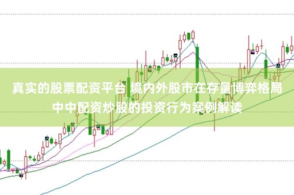 真实的股票配资平台 境内外股市在存量博弈格局中中配资炒股的投资行为案例解读