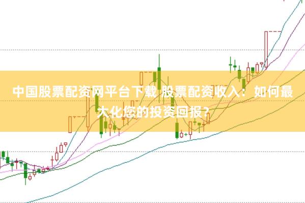 中国股票配资网平台下载 股票配资收入：如何最大化您的投资回报？