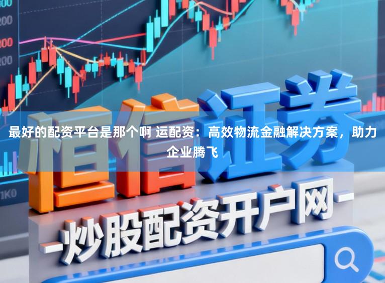 最好的配资平台是那个啊 运配资：高效物流金融解决方案，助力企业腾飞