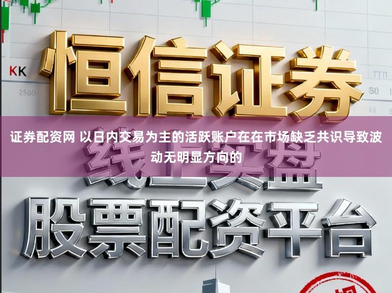 证券配资网 以日内交易为主的活跃账户在在市场缺乏共识导致波动无明显方向的