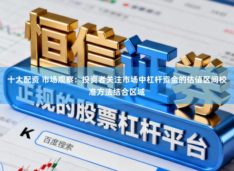 十大配资 市场观察：投资者关注市场中杠杆资金的估值区间校准方法结合区域