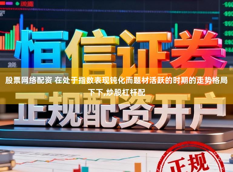 股票网络配资 在处于指数表现钝化而题材活跃的时期的走势格局下下,炒股杠杆配
