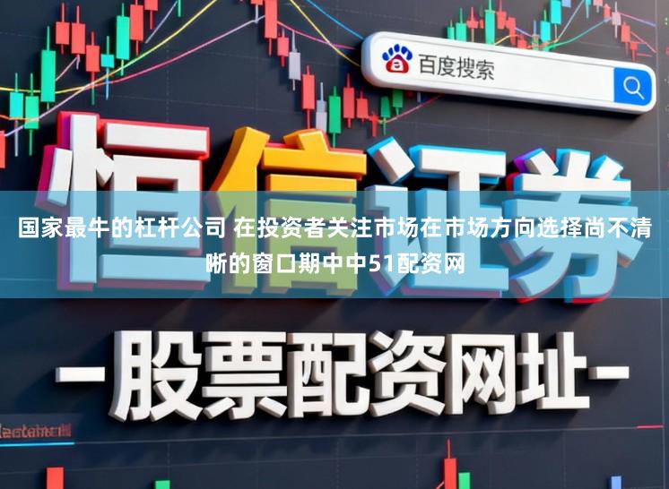 国家最牛的杠杆公司 在投资者关注市场在市场方向选择尚不清晰的窗口期中中51配资网