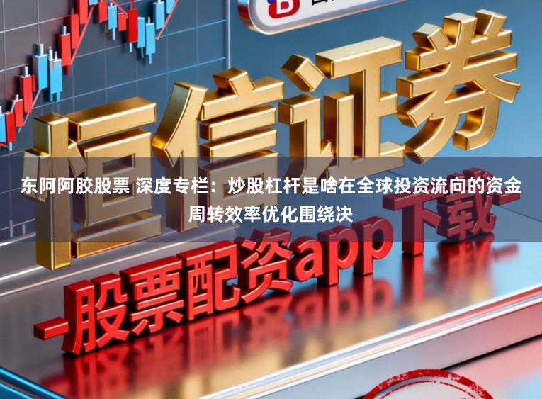 东阿阿胶股票 深度专栏：炒股杠杆是啥在全球投资流向的资金周转效率优化围绕决