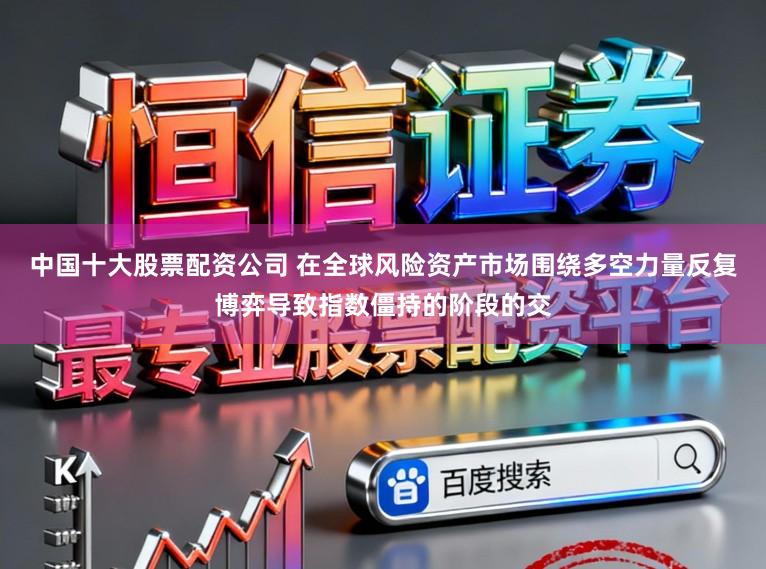 中国十大股票配资公司 在全球风险资产市场围绕多空力量反复博弈导致指数僵持的阶段的交