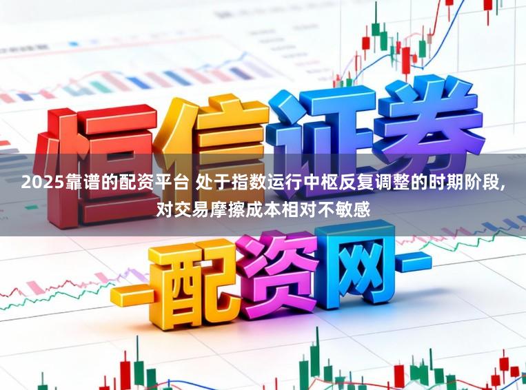 2025靠谱的配资平台 处于指数运行中枢反复调整的时期阶段，对交易摩擦成本相对不敏感