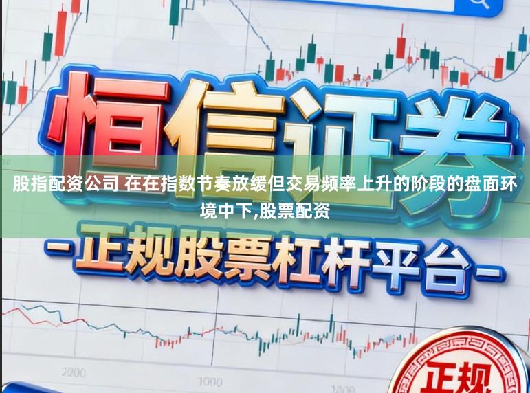 股指配资公司 在在指数节奏放缓但交易频率上升的阶段的盘面环境中下，股票配资