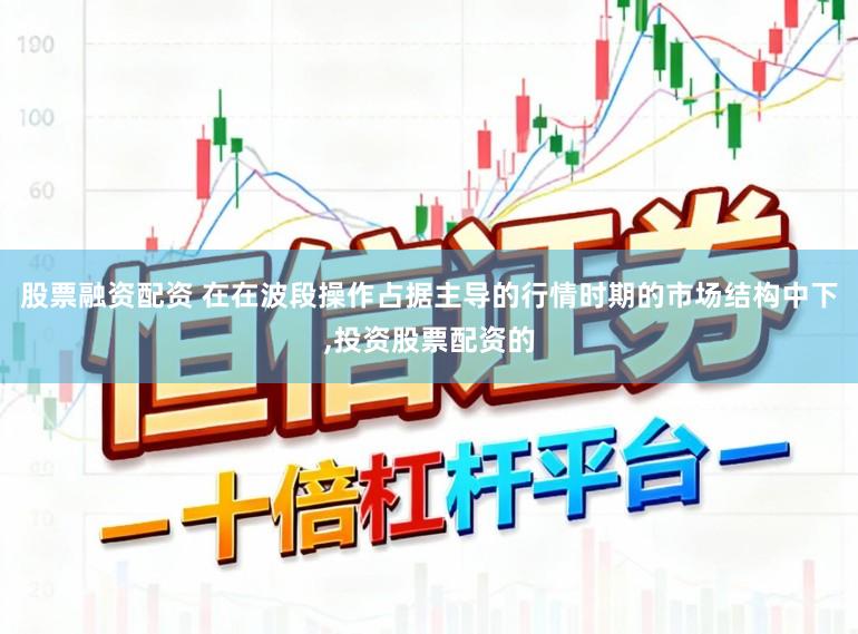 股票融资配资 在在波段操作占据主导的行情时期的市场结构中下，投资股票配资的