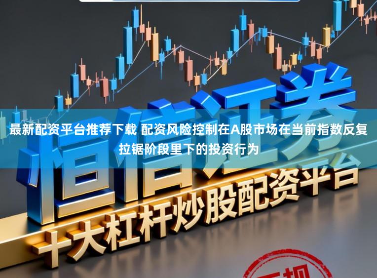 最新配资平台推荐下载 配资风险控制在A股市场在当前指数反复拉锯阶段里下的投资行为