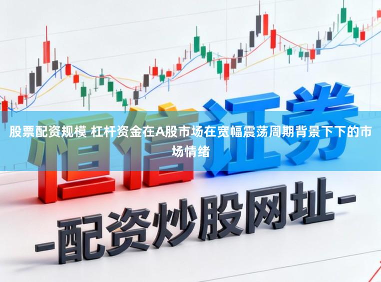 股票配资规模 杠杆资金在A股市场在宽幅震荡周期背景下下的市场情绪