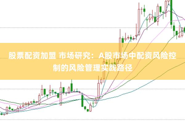 股票配资加盟 市场研究：A股市场中配资风险控制的风险管理实践路径