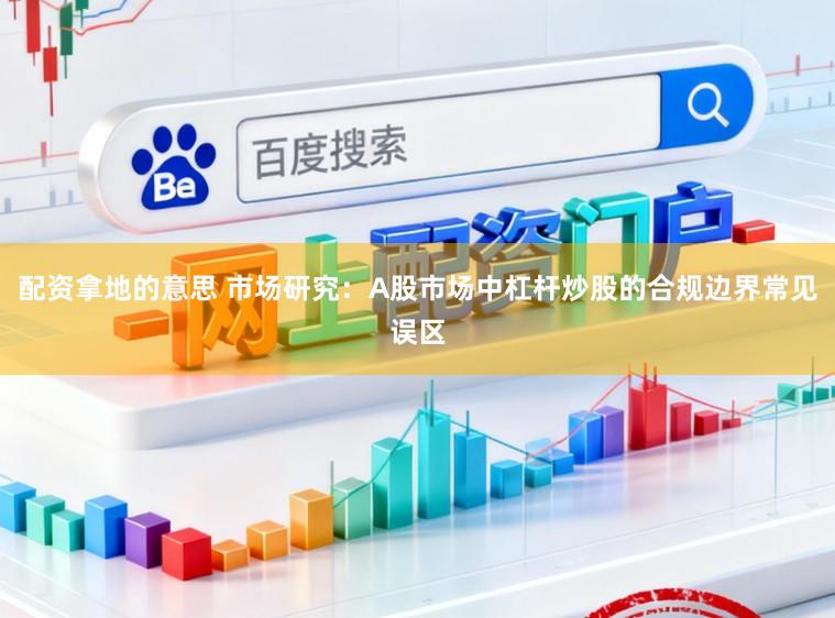 配资拿地的意思 市场研究：A股市场中杠杆炒股的合规边界常见误区