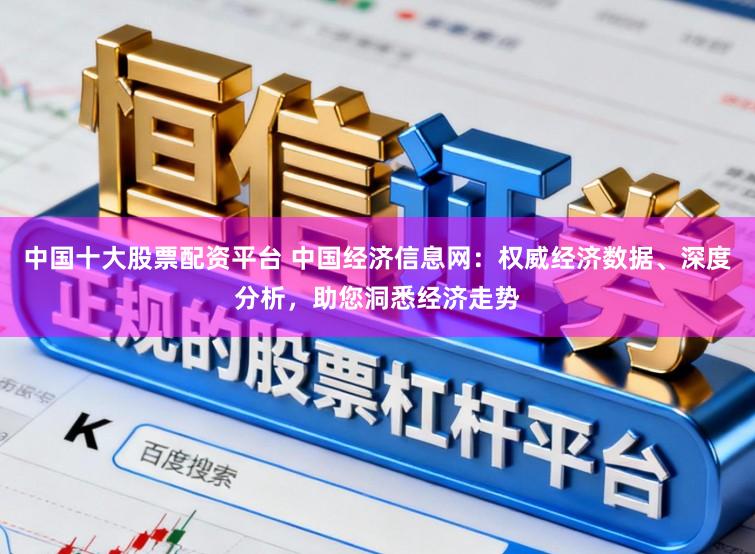 中国十大股票配资平台 中国经济信息网：权威经济数据、深度分析，助您洞悉经济走势
