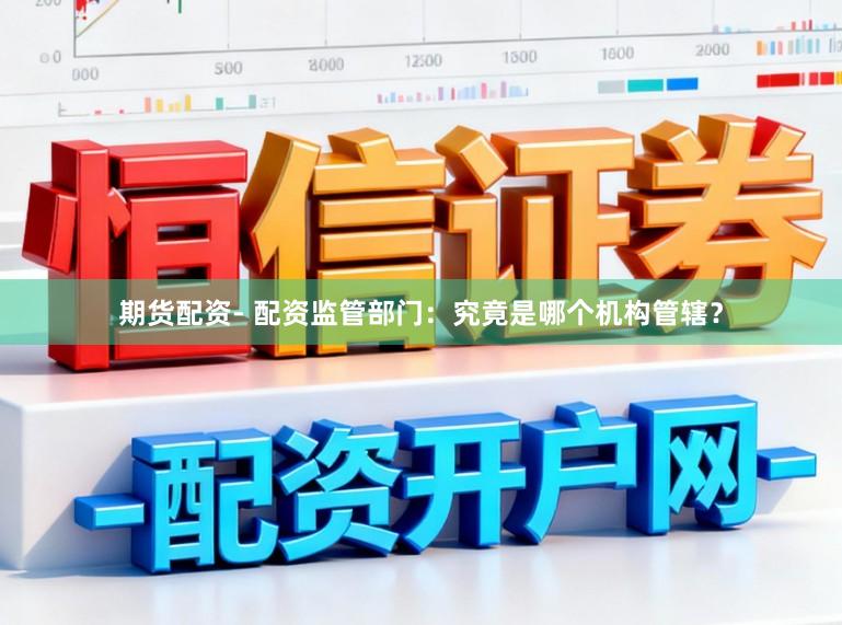 期货配资- 配资监管部门：究竟是哪个机构管辖？