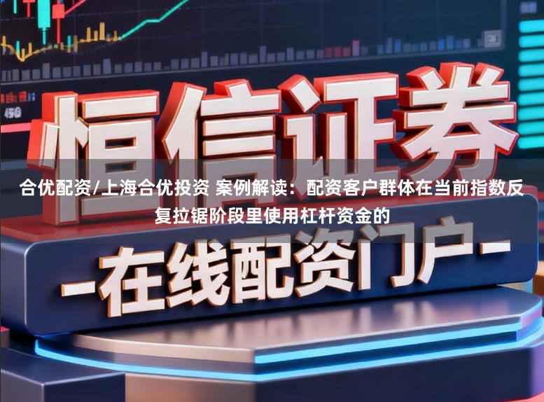 合优配资/上海合优投资 案例解读：配资客户群体在当前指数反复拉锯阶段里使用杠杆资金的